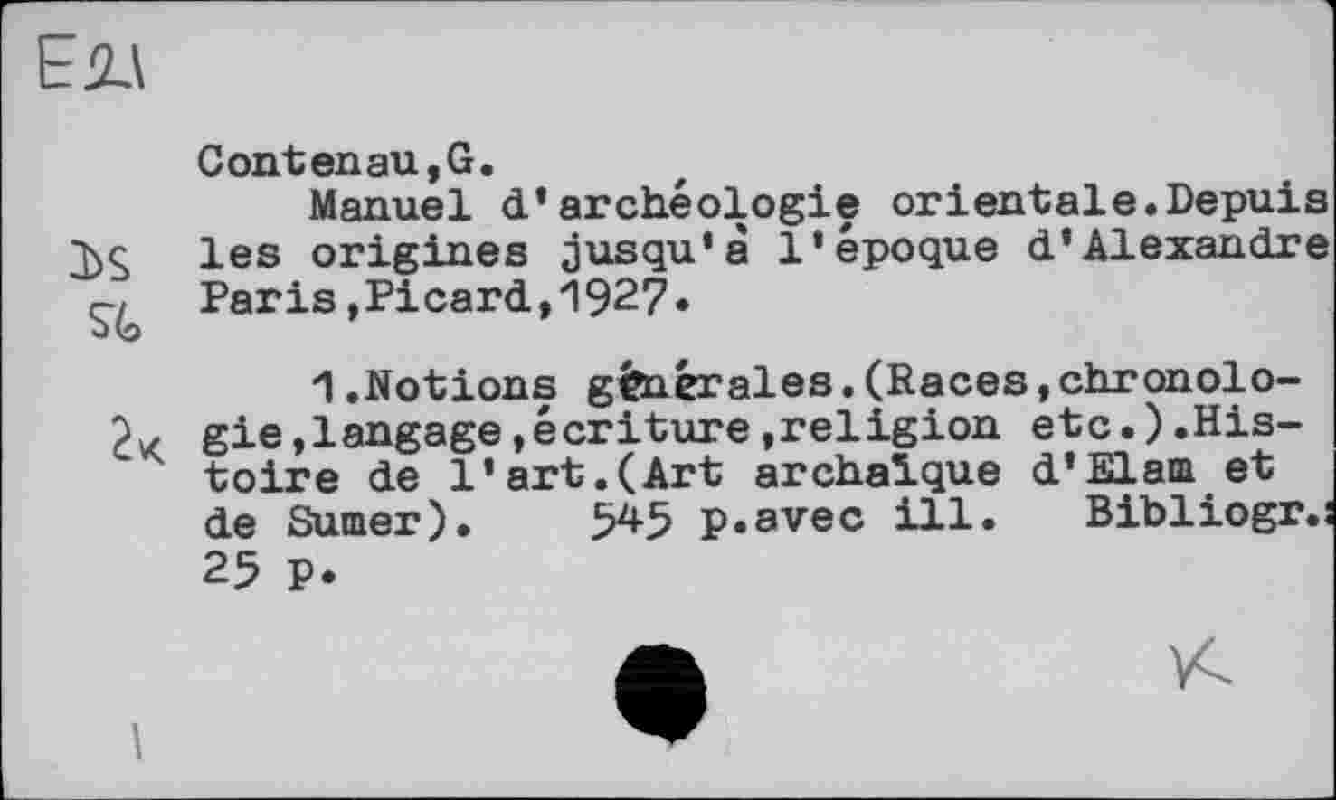 ﻿ЕДА
Contenau,G.
Manuel d’archéologie orientale.Depuis les origines jusqu'à l’époque d’Alexandre Paris,Picard,1927.
1.Notions générales.(Races,chronolo-gie,langage,écriture,religion etc.).Histoire de l’art.(Art archaïque d’Elam et de Sumer). 545 p.avec ill. Bibliogr.s 25 P.